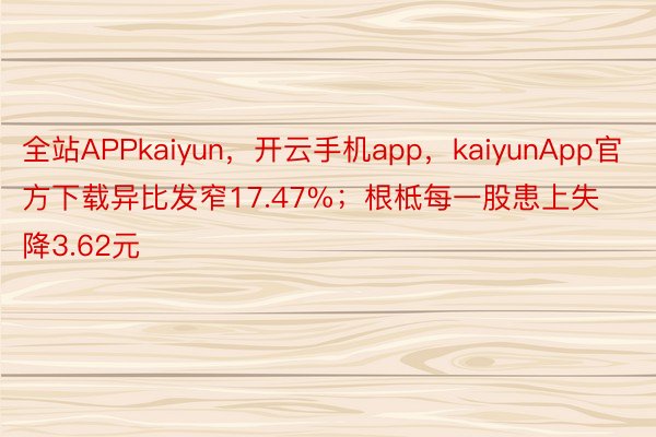 全站APPkaiyun，开云手机app，kaiyunApp官方下载异比发窄17.47%；根柢每一股患上失降3.62元