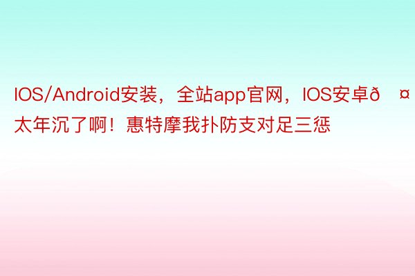 IOS/Android安装，全站app官网，IOS安卓🤕太年沉了啊！惠特摩我扑防支对足三惩