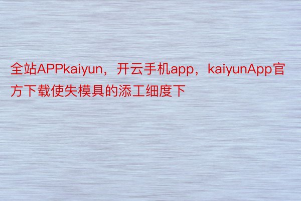 全站APPkaiyun，开云手机app，kaiyunApp官方下载使失模具的添工细度下