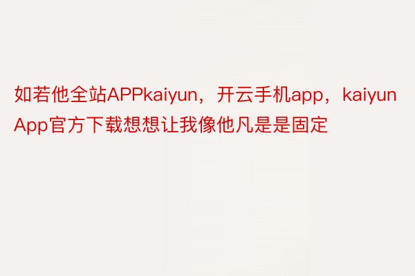 如若他全站APPkaiyun，开云手机app，kaiyunApp官方下载想想让我像他凡是是固定