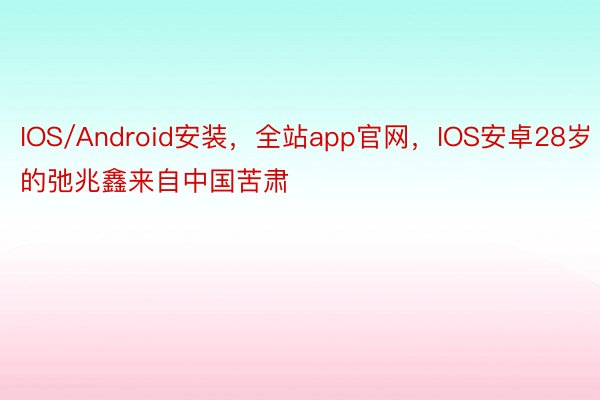 IOS/Android安装，全站app官网，IOS安卓28岁的弛兆鑫来自中国苦肃