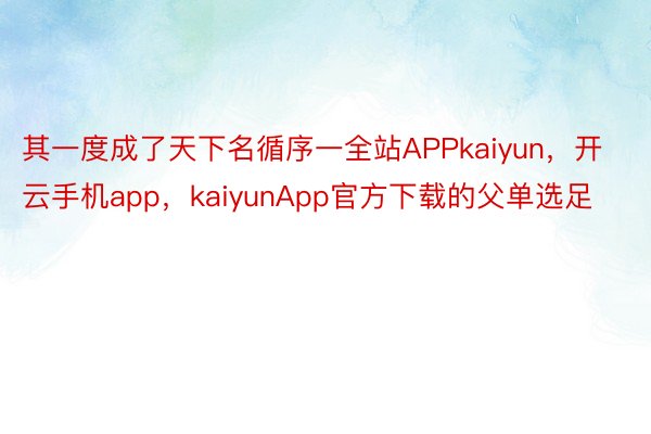 其一度成了天下名循序一全站APPkaiyun，开云手机app，kaiyunApp官方下载的父单选足