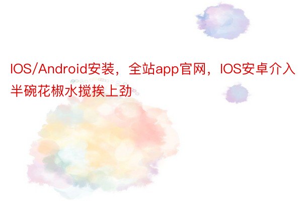 IOS/Android安装，全站app官网，IOS安卓介入半碗花椒水搅挨上劲