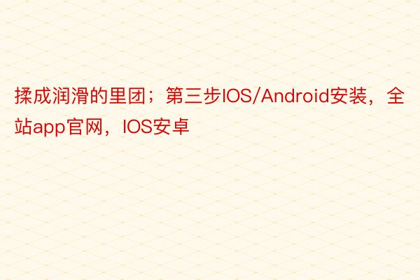 揉成润滑的里团；第三步IOS/Android安装，全站app官网，IOS安卓