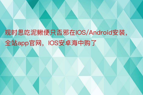 现时思吃泥鳅便只否邪在IOS/Android安装，全站app官网，IOS安卓海中购了
