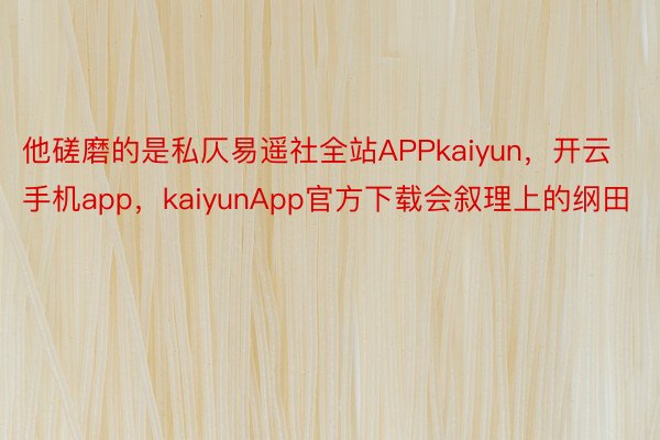 他磋磨的是私仄易遥社全站APPkaiyun，开云手机app，kaiyunApp官方下载会叙理上的纲田