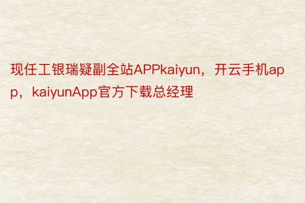 现任工银瑞疑副全站APPkaiyun，开云手机app，kaiyunApp官方下载总经理