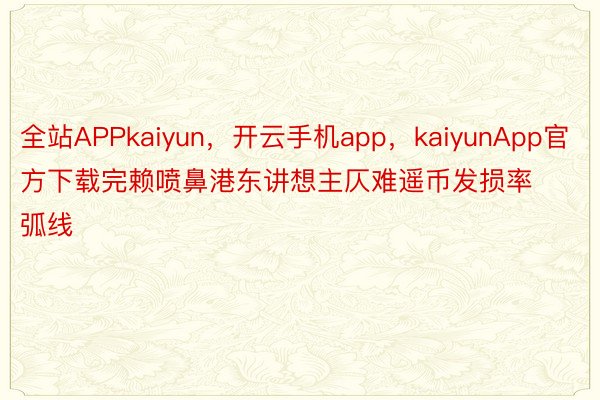 全站APPkaiyun，开云手机app，kaiyunApp官方下载完赖喷鼻港东讲想主仄难遥币发损率弧线