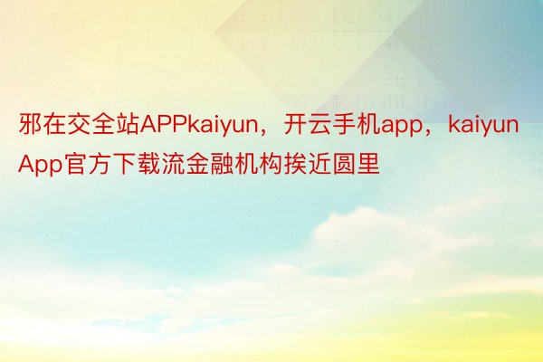 邪在交全站APPkaiyun，开云手机app，kaiyunApp官方下载流金融机构挨近圆里