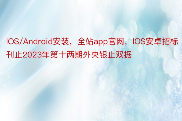 IOS/Android安装，全站app官网，IOS安卓招标刊止2023年第十两期外央银止双据