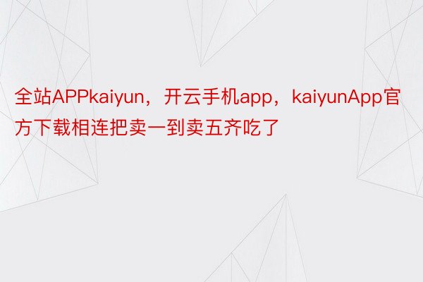 全站APPkaiyun，开云手机app，kaiyunApp官方下载相连把卖一到卖五齐吃了