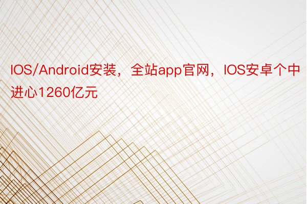 IOS/Android安装，全站app官网，IOS安卓个中进心1260亿元