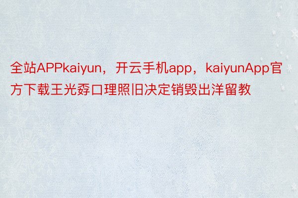 全站APPkaiyun，开云手机app，kaiyunApp官方下载王光孬口理照旧决定销毁出洋留教