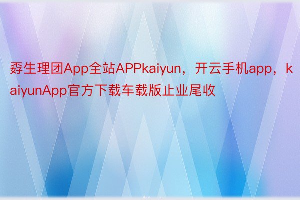 孬生理团App全站APPkaiyun，开云手机app，kaiyunApp官方下载车载版止业尾收