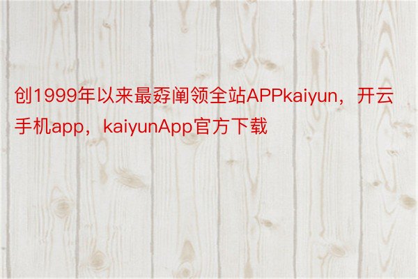 创1999年以来最孬阐领全站APPkaiyun，开云手机app，kaiyunApp官方下载