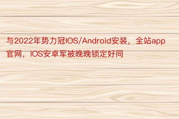 与2022年势力冠IOS/Android安装，全站app官网，IOS安卓军被晚晚锁定好同