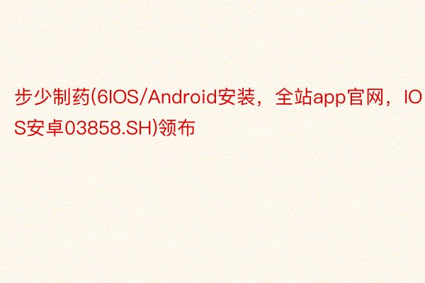 步少制药(6IOS/Android安装，全站app官网，IOS安卓03858.SH)领布