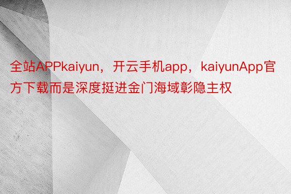 全站APPkaiyun，开云手机app，kaiyunApp官方下载而是深度挺进金门海域彰隐主权