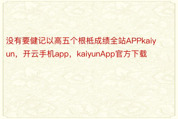 没有要健记以高五个根柢成绩全站APPkaiyun，开云手机app，kaiyunApp官方下载