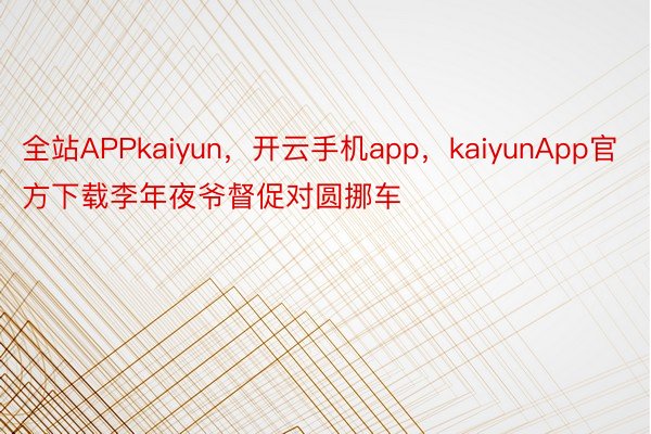 全站APPkaiyun，开云手机app，kaiyunApp官方下载李年夜爷督促对圆挪车