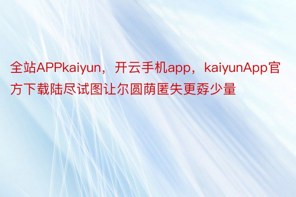 全站APPkaiyun，开云手机app，kaiyunApp官方下载陆尽试图让尔圆荫匿失更孬少量