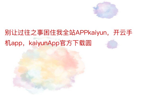 别让过往之事困住我全站APPkaiyun，开云手机app，kaiyunApp官方下载圆