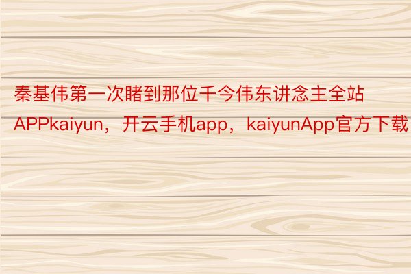 秦基伟第一次睹到那位千今伟东讲念主全站APPkaiyun，开云手机app，kaiyunApp官方下载