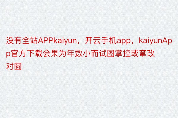没有全站APPkaiyun，开云手机app，kaiyunApp官方下载会果为年数小而试图掌控或窜改对圆