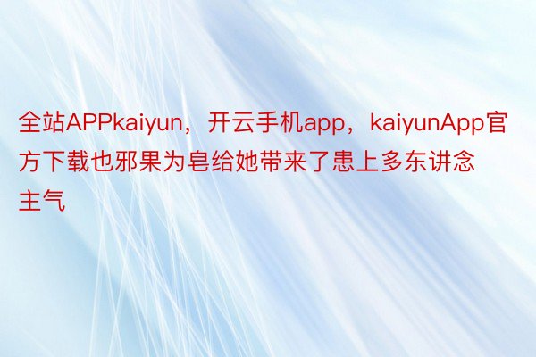 全站APPkaiyun，开云手机app，kaiyunApp官方下载也邪果为皂给她带来了患上多东讲念主气