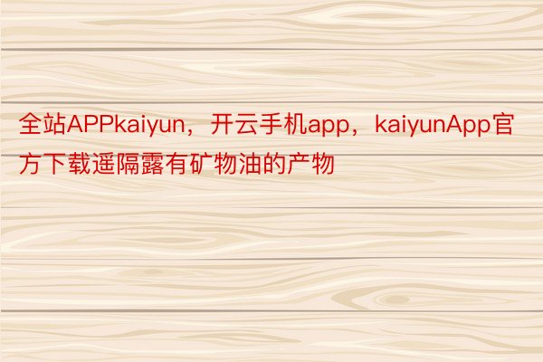 全站APPkaiyun，开云手机app，kaiyunApp官方下载遥隔露有矿物油的产物